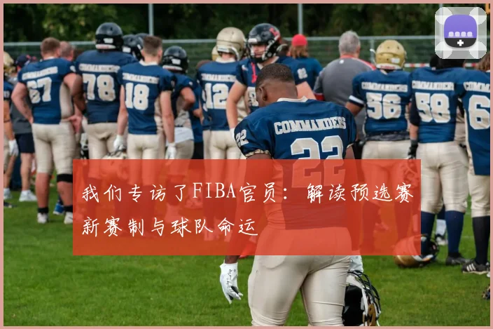 我们专访了FIBA官员：解读预选赛新赛制与球队命运