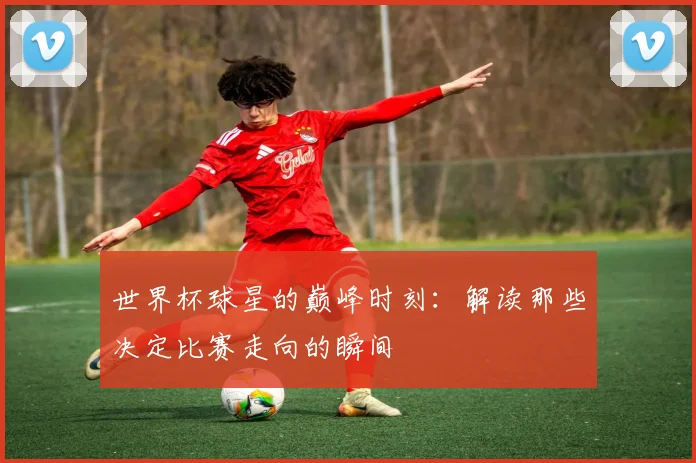 世界杯球星的巅峰时刻：解读那些决定比赛走向的瞬间