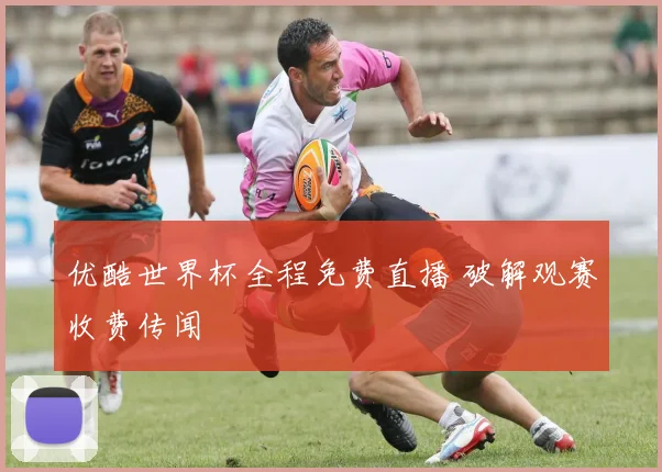 优酷世界杯全程免费直播 破解观赛收费传闻