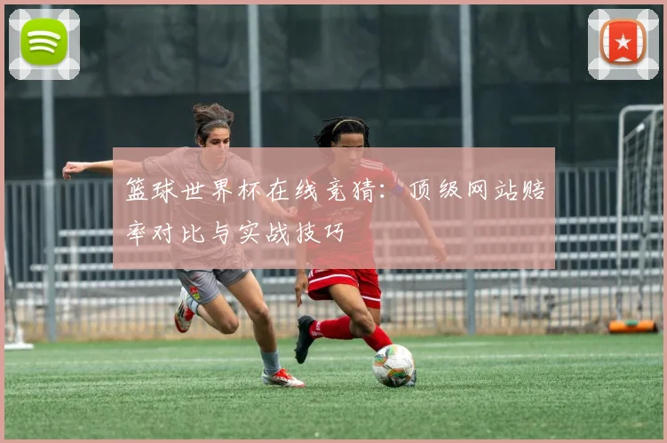 篮球世界杯在线竞猜：顶级网站赔率对比与实战技巧