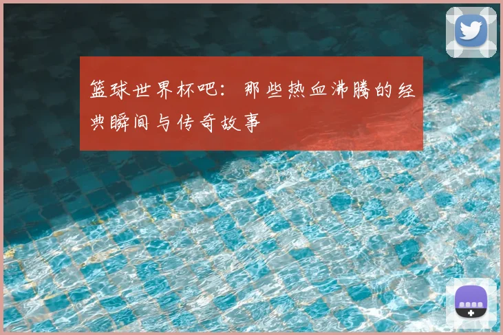 篮球世界杯吧：那些热血沸腾的经典瞬间与传奇故事