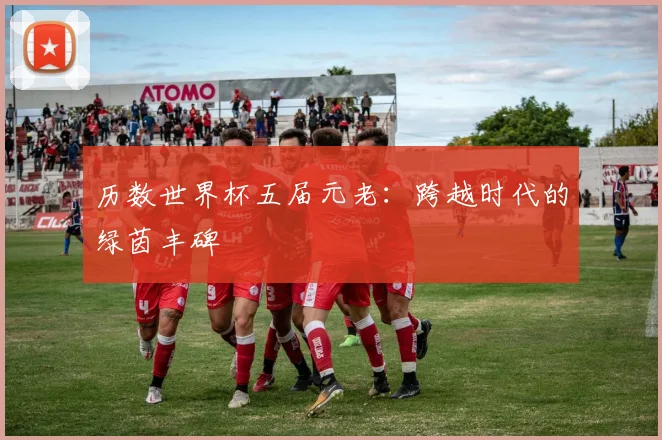 历数世界杯五届元老：跨越时代的绿茵丰碑