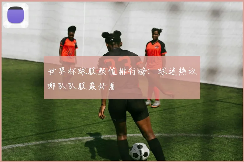 世界杯球服颜值排行榜：球迷热议哪队队服最好看