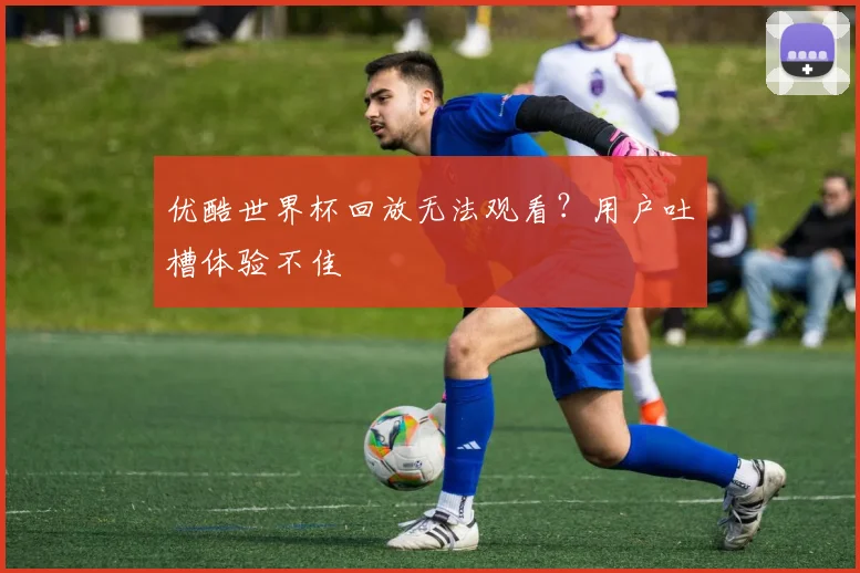 优酷世界杯回放无法观看？用户吐槽体验不佳