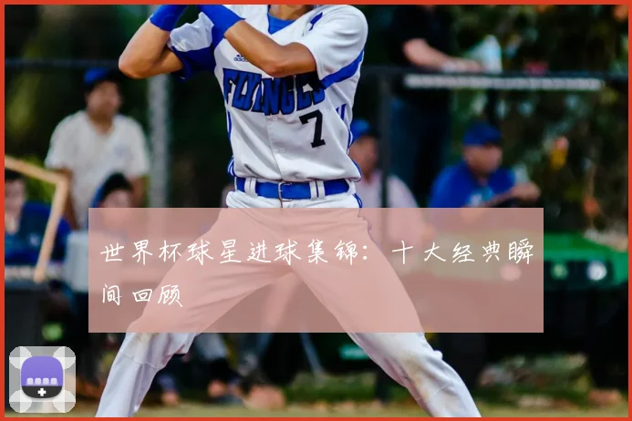 世界杯球星进球集锦：十大经典瞬间回顾