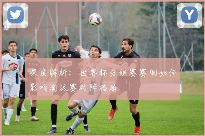 深度解析：世界杯分组赛赛制如何影响淘汰赛对阵格局