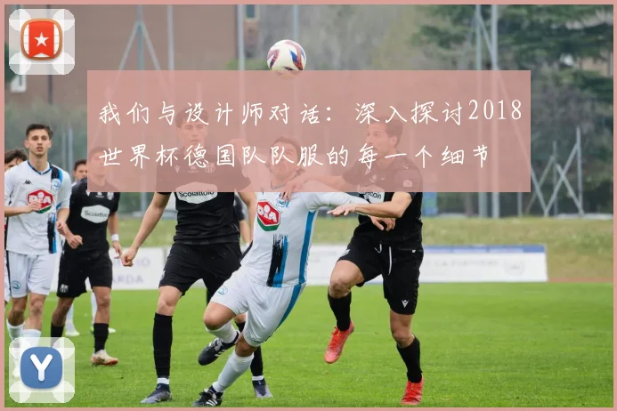 我们与设计师对话：深入探讨2018世界杯德国队队服的每一个细节