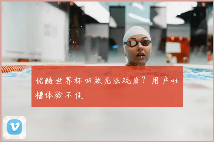 优酷世界杯回放无法观看？用户吐槽体验不佳