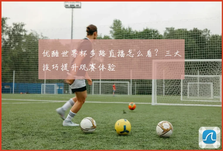 优酷世界杯多路直播怎么看？三大技巧提升观赛体验