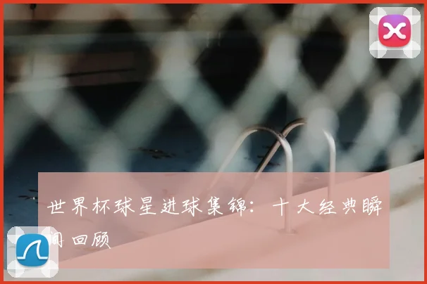 世界杯球星进球集锦：十大经典瞬间回顾