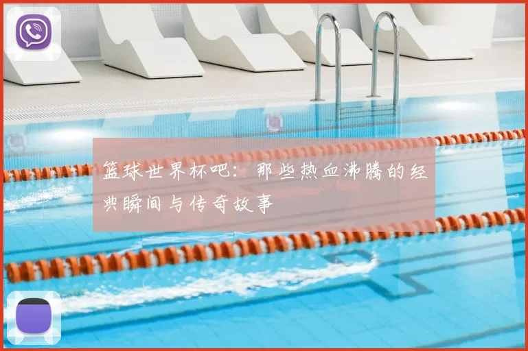 篮球世界杯吧：那些热血沸腾的经典瞬间与传奇故事